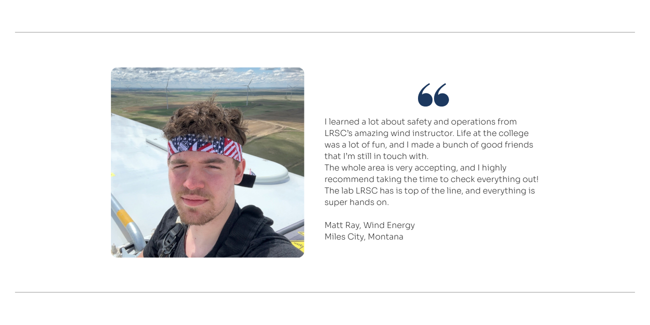Wind Energy Quote: I learned a lot about safety and operations from LRSC’s amazing wind instructor. Life at the college was a lot of fun, and I made a bunch of good friends that I’m still in touch with.  The whole area is very accepting, and I highly recommend taking the time to check everything out! The lab LRSC has is top of the line, and everything is super hands on.