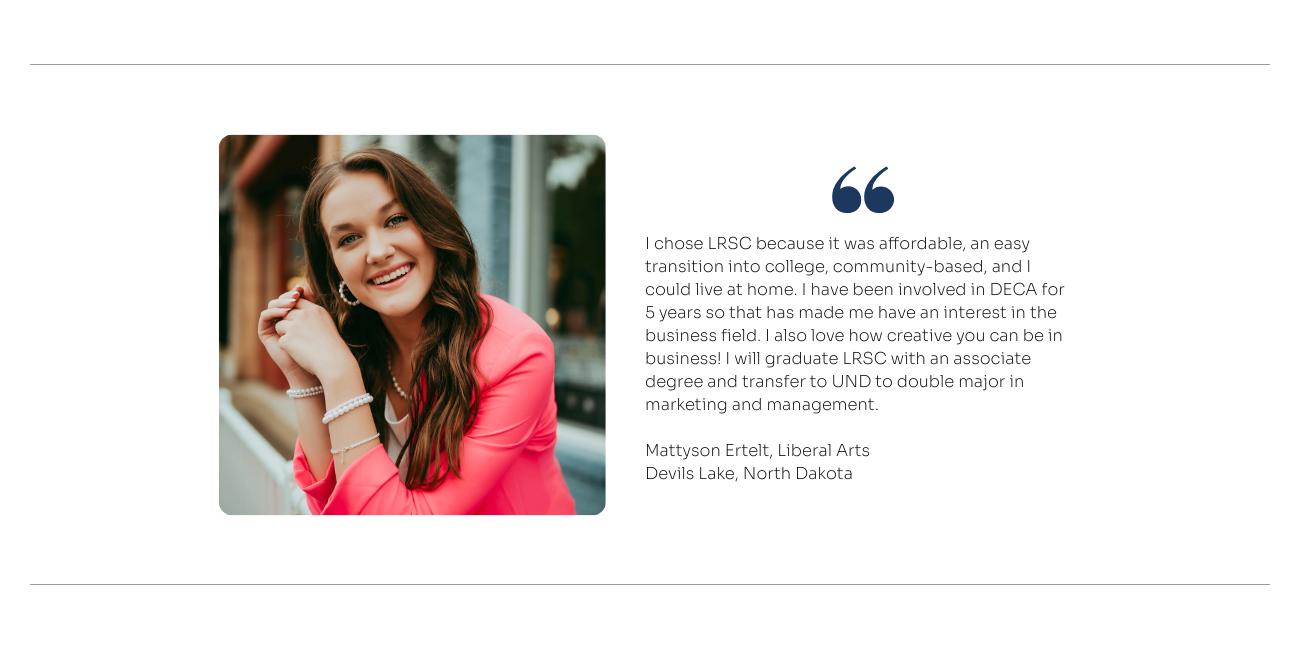 Liberal Arts Quote: I chose LRSC because it was affordable, an easy transition into college, community-based, and I could live at home. I have been involved in DECA for  5 years so that has made me have an interest in the business field. I also love how creative you can be in business! I will graduate LRSC with an associate degree and transfer to UND to double major in marketing and management.